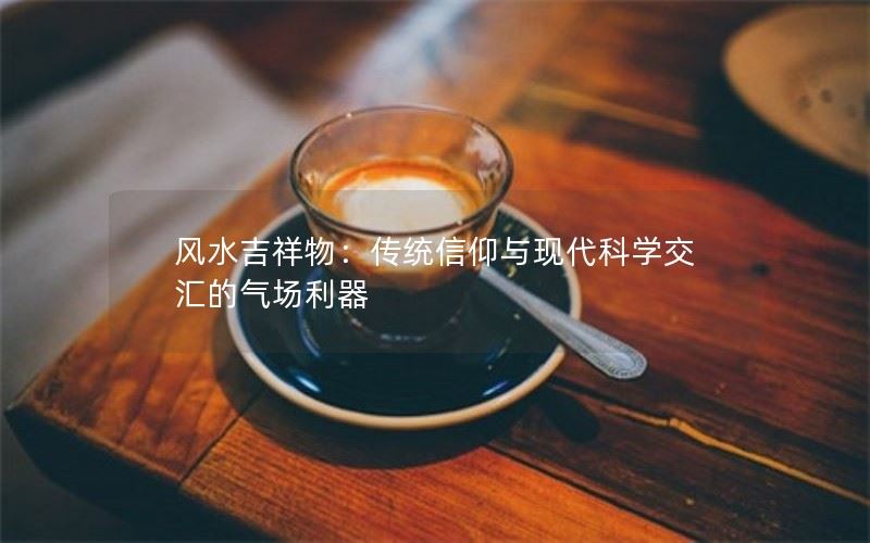 风水吉祥物：传统信仰与现代科学交汇的气场利器