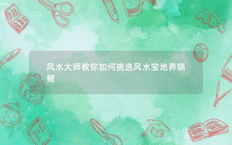 风水大师教你如何挑选风水宝地养锦鲤