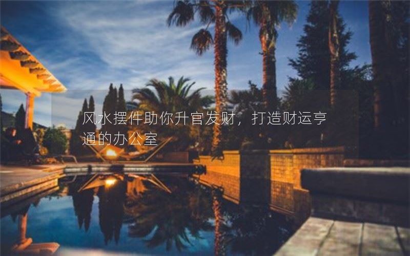 如何以风水摆件助你升官发财，打造财运亨通的办公室？