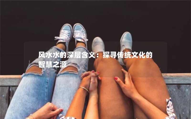 风水水的深层含义：探寻传统文化的智慧之源