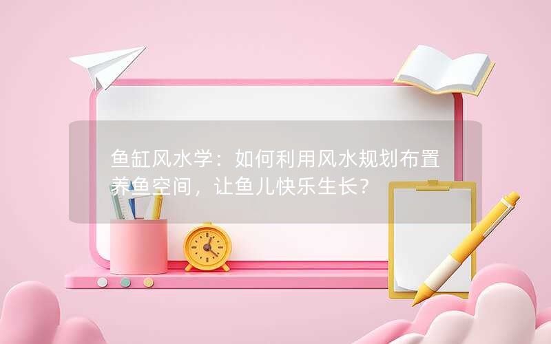 鱼缸风水学：如何利用风水规划布置养鱼空间，让鱼儿快乐生长？