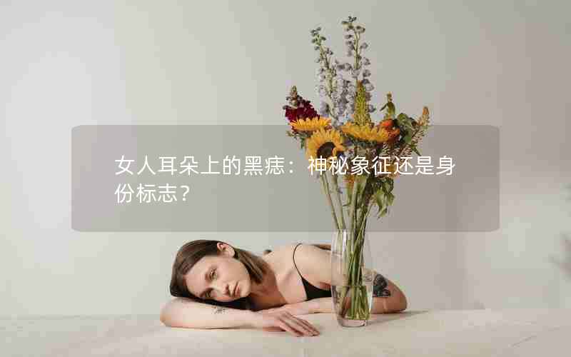 女人耳朵上的黑痣：神秘象征还是身份标志？